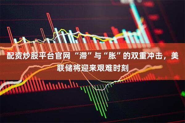 配资炒股平台官网 “滞”与“胀”的双重冲击，美联储将迎来艰难时刻