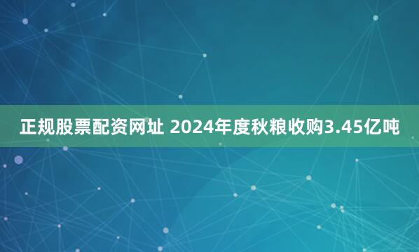 正规股票配资网址 2024年度秋粮收购3.45亿吨