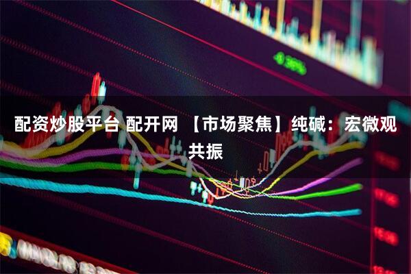 配资炒股平台 配开网 【市场聚焦】纯碱：宏微观共振