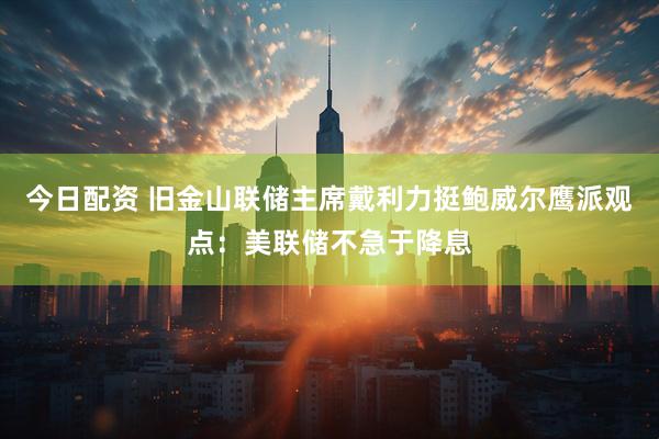 今日配资 旧金山联储主席戴利力挺鲍威尔鹰派观点：美联储不急于降息