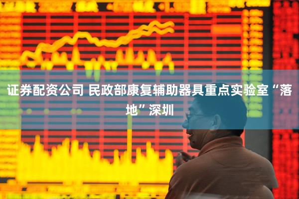 证券配资公司 民政部康复辅助器具重点实验室“落地”深圳