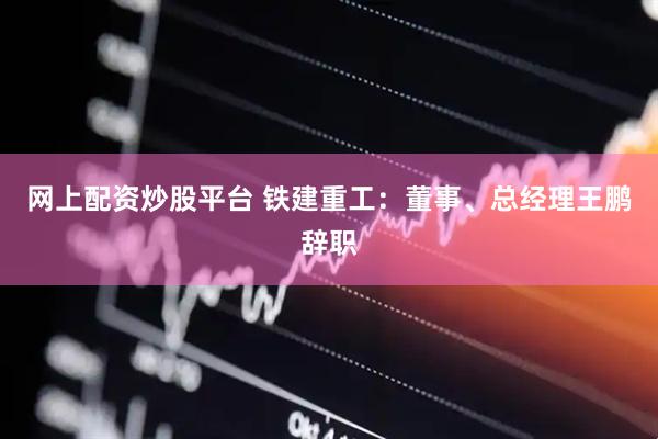 网上配资炒股平台 铁建重工：董事、总经理王鹏辞职