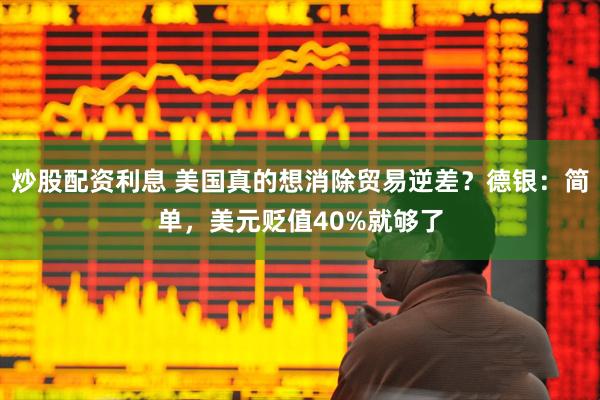 炒股配资利息 美国真的想消除贸易逆差？德银：简单，美元贬值40%就够了