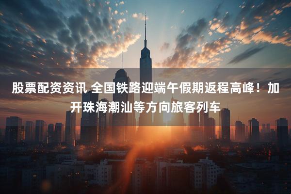 股票配资资讯 全国铁路迎端午假期返程高峰！加开珠海潮汕等方向旅客列车