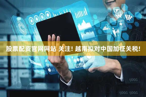 股票配资官网网站 关注! 越南拟对中国加征关税!