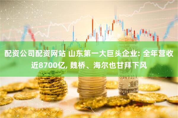 配资公司配资网站 山东第一大巨头企业: 全年营收近8700亿, 魏桥、海尔也甘拜下风