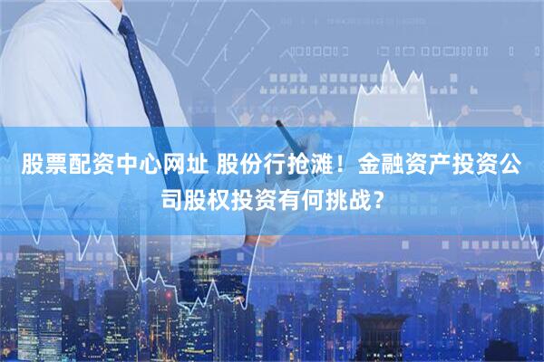 股票配资中心网址 股份行抢滩！金融资产投资公司股权投资有何挑战？