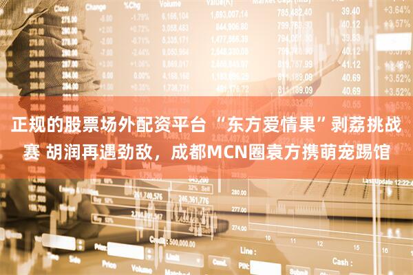 正规的股票场外配资平台 “东方爱情果”剥荔挑战赛 胡润再遇劲敌，成都MCN圈袁方携萌宠踢馆