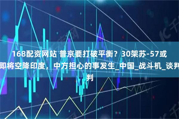 168配资网站 普京要打破平衡？30架苏-57或即将空降印度，中方担心的事发生_中国_战斗机_谈判