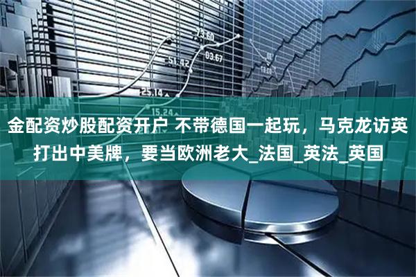 金配资炒股配资开户 不带德国一起玩，马克龙访英打出中美牌，要当欧洲老大_法国_英法_英国