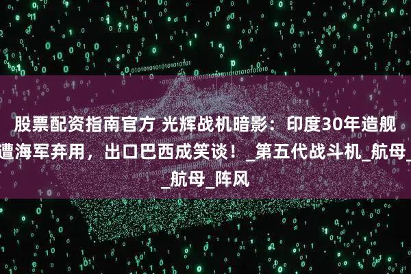 股票配资指南官方 光辉战机暗影：印度30年造舰载机遭海军弃用，出口巴西成笑谈！_第五代战斗机_航母_阵风