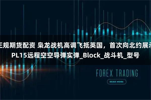正规期货配资 枭龙战机高调飞抵英国，首次向北约展示PL15远程空空导弹实弹_Block_战斗机_型号