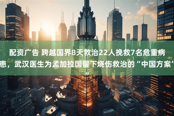 配资广告 跨越国界8天救治22人挽救7名危重病患，武汉医生为孟加拉国留下烧伤救治的“中国方案”