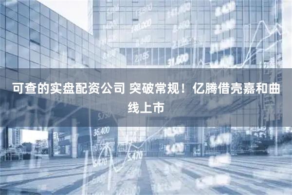 可查的实盘配资公司 突破常规！亿腾借壳嘉和曲线上市