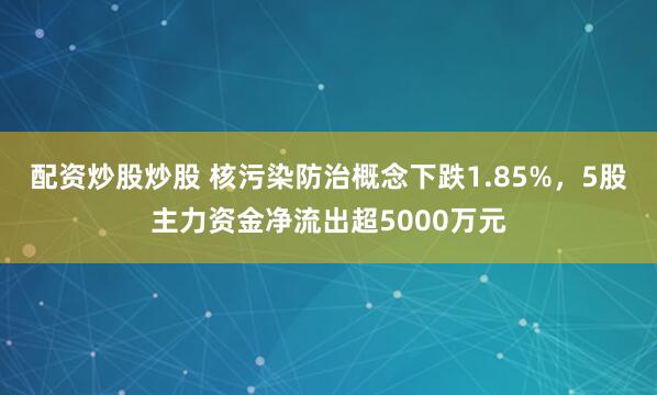 配资炒股炒股 核污染防治概念下跌1.85%,5股主力资金净流出超5000万元