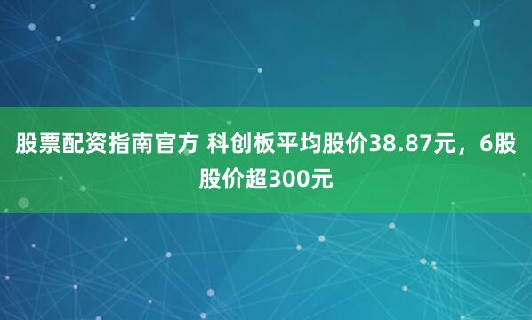 股票配资指南官方 科创板平均股价38.87元,6股股价超300元