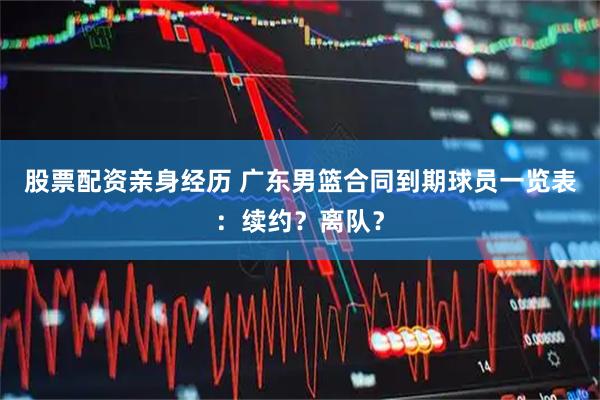 股票配资亲身经历 广东男篮合同到期球员一览表：续约？离队？