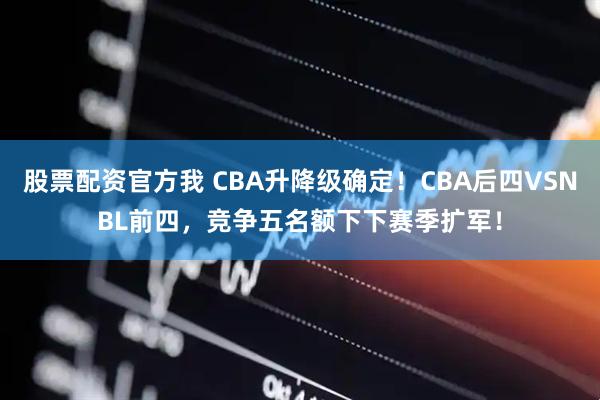 股票配资官方我 CBA升降级确定！CBA后四VSNBL前四，竞争五名额下下赛季扩军！