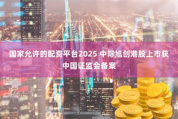 国家允许的配资平台2025 中际旭创港股上市获中国证监会备案