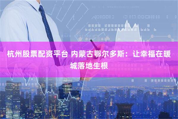 杭州股票配资平台 内蒙古鄂尔多斯：让幸福在暖城落地生根