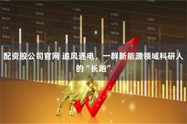 配资股公司官网 追风逐电，一群新能源领域科研人的“长跑”