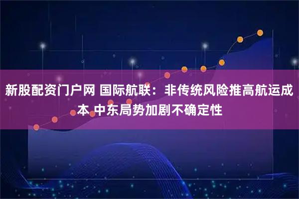 新股配资门户网 国际航联：非传统风险推高航运成本 中东局势加剧不确定性