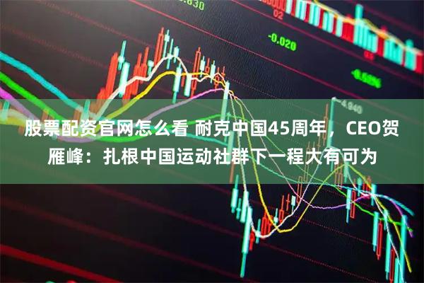 股票配资官网怎么看 耐克中国45周年，CEO贺雁峰：扎根中国运动社群下一程大有可为
